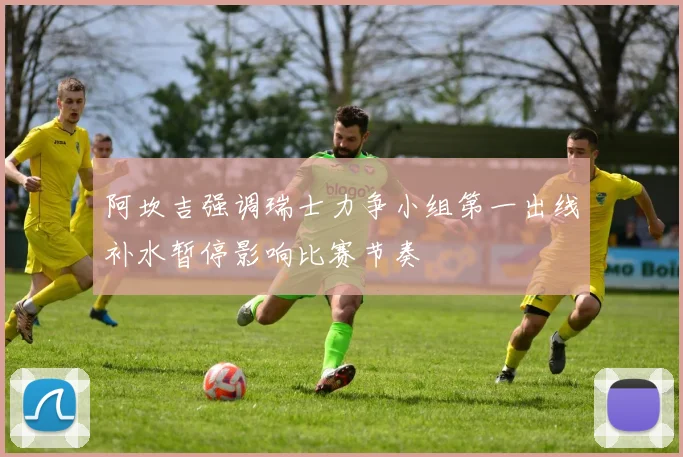 阿坎吉强调瑞士力争小组第一出线补水暂停影响比赛节奏