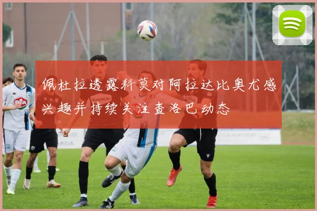 佩杜拉透露科莫对阿拉达比奥尤感兴趣并持续关注查洛巴动态
