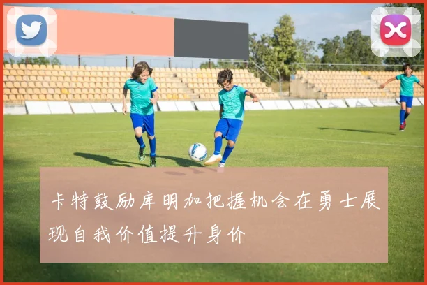 卡特鼓励库明加把握机会在勇士展现自我价值提升身价