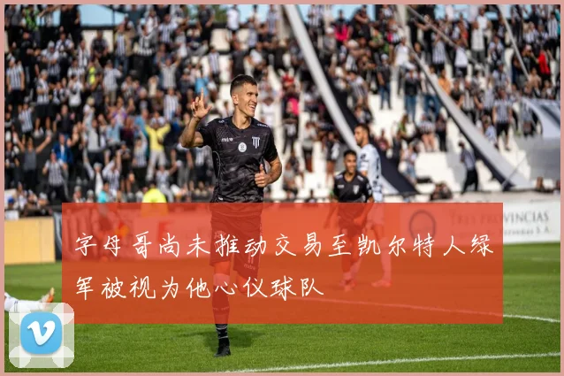 字母哥尚未推动交易至凯尔特人绿军被视为他心仪球队