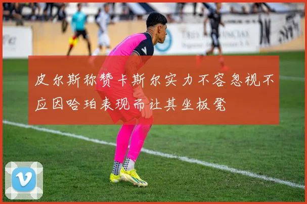 皮尔斯称赞卡斯尔实力不容忽视不应因哈珀表现而让其坐板凳