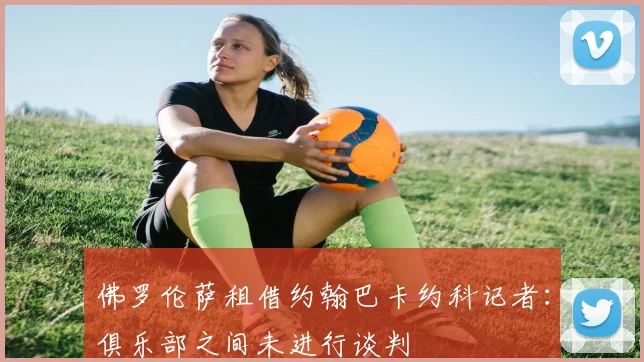 佛罗伦萨租借约翰巴卡约科记者：俱乐部之间未进行谈判