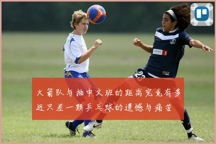 火箭队与抽中文班的距离究竟有多近只差一颗乒乓球的遗憾与痛苦