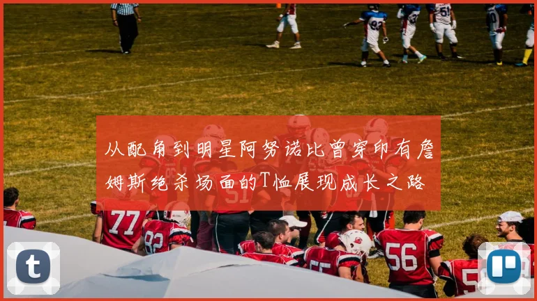 从配角到明星阿努诺比曾穿印有詹姆斯绝杀场面的T恤展现成长之路