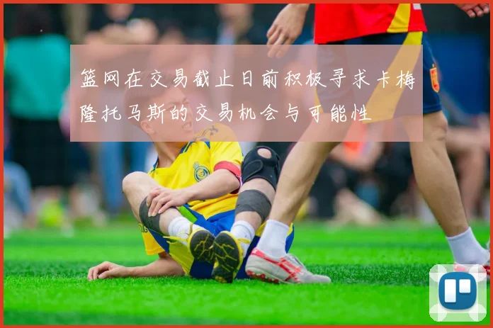 篮网在交易截止日前积极寻求卡梅隆托马斯的交易机会与可能性