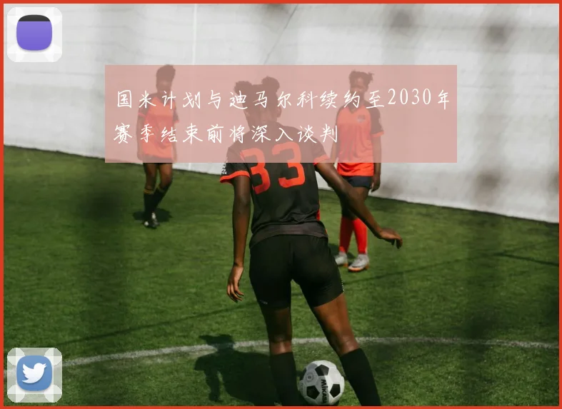 国米计划与迪马尔科续约至2030年赛季结束前将深入谈判