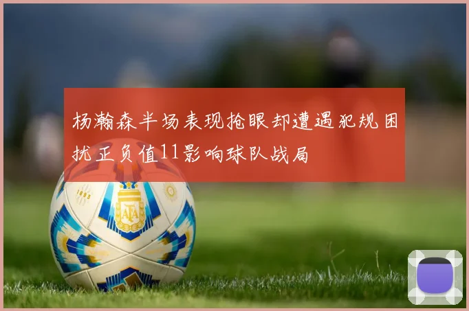 杨瀚森半场表现抢眼却遭遇犯规困扰正负值11影响球队战局