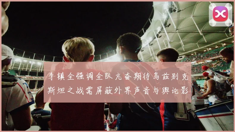 李镇全强调全队亢奋期待乌兹别克斯坦之战需屏蔽外界声音与舆论影响