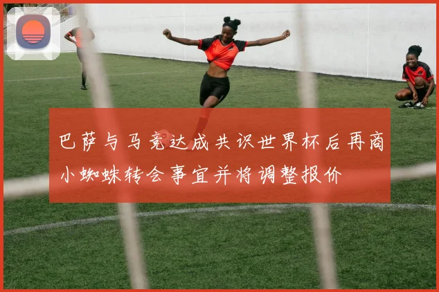 巴萨与马竞达成共识世界杯后再商小蜘蛛转会事宜并将调整报价