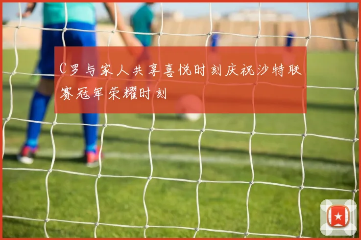 C罗与家人共享喜悦时刻庆祝沙特联赛冠军荣耀时刻