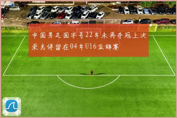 中国男足国字号22年未再夺冠上次荣光停留在04年U16亚锦赛