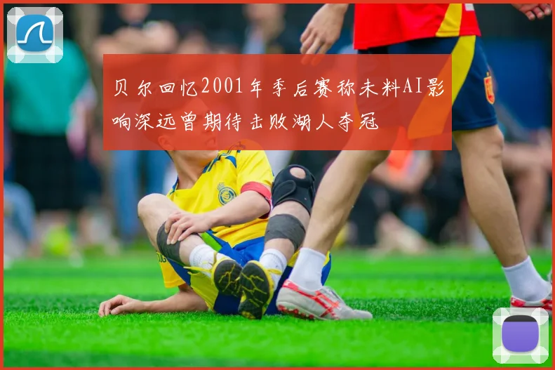 贝尔回忆2001年季后赛称未料AI影响深远曾期待击败湖人夺冠