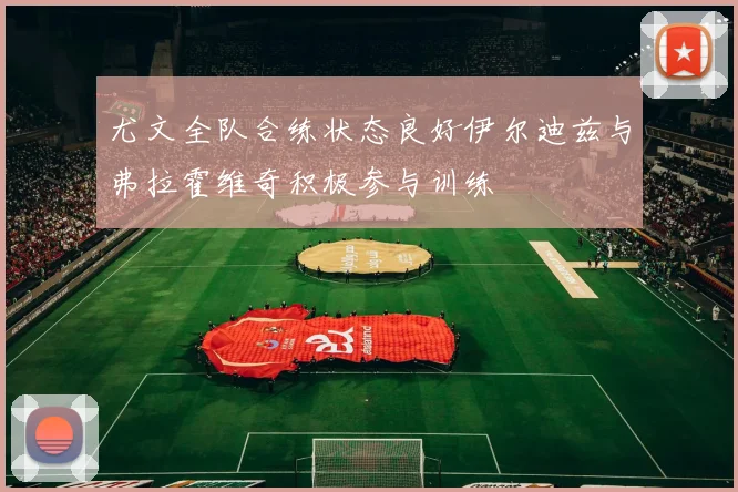 尤文全队合练状态良好伊尔迪兹与弗拉霍维奇积极参与训练