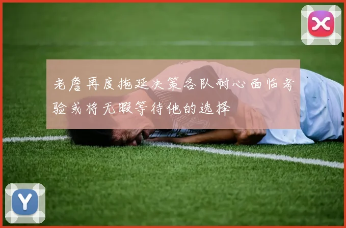 老詹再度拖延决策各队耐心面临考验或将无暇等待他的选择