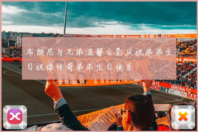 布朗尼与兄弟温馨合影庆祝弟弟生日祝福传奇弟弟生日快乐