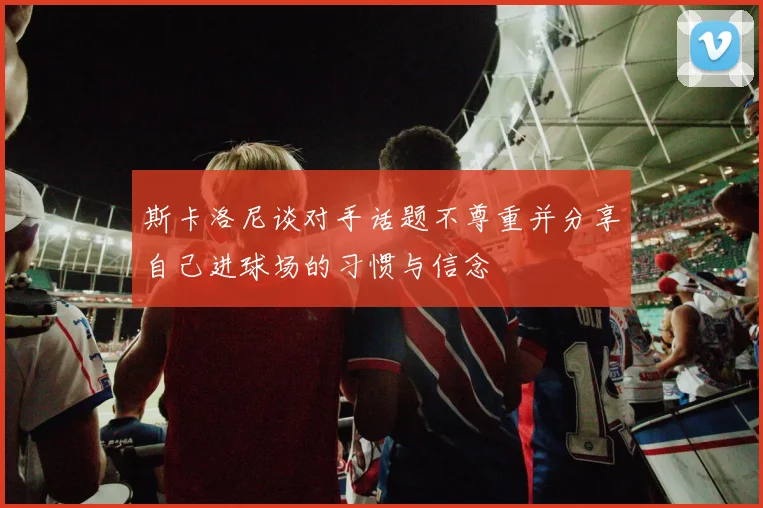 斯卡洛尼谈对手话题不尊重并分享自己进球场的习惯与信念