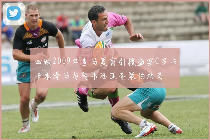 回顾2009年皇马夏窗引援盛宴C罗卡卡本泽马与阿韦洛亚齐聚伯纳乌
