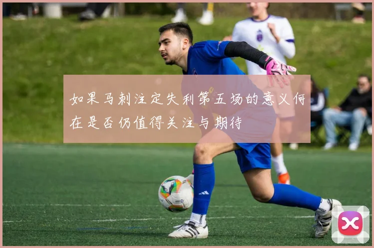如果马刺注定失利第五场的意义何在是否仍值得关注与期待