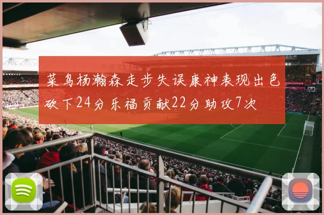 菜鸟杨瀚森走步失误康神表现出色砍下24分乐福贡献22分助攻7次