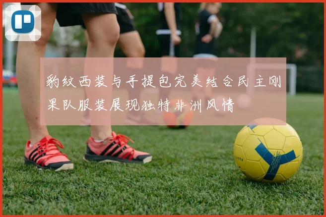 豹纹西装与手提包完美结合民主刚果队服装展现独特非洲风情